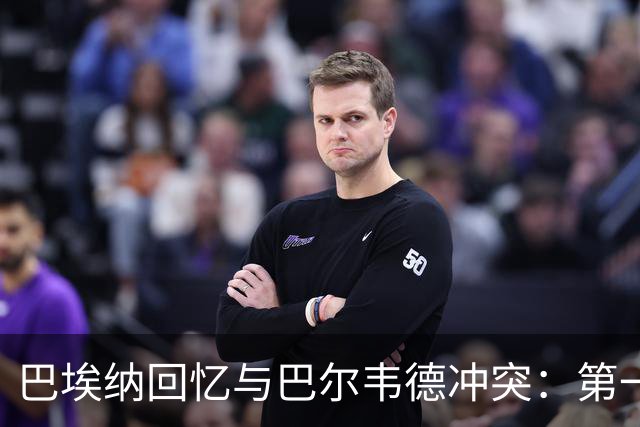 巴埃纳回忆与巴尔韦德冲突：第一次面对如此强烈的憎恨，曾想放弃