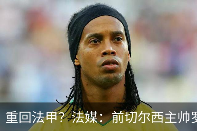重回法甲？法媒：前切尔西主帅罗塞尼尔成为巴黎FC主帅候选